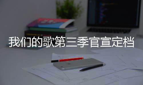 播出每周更新宣定的歌第三档 点我们季官几几时间